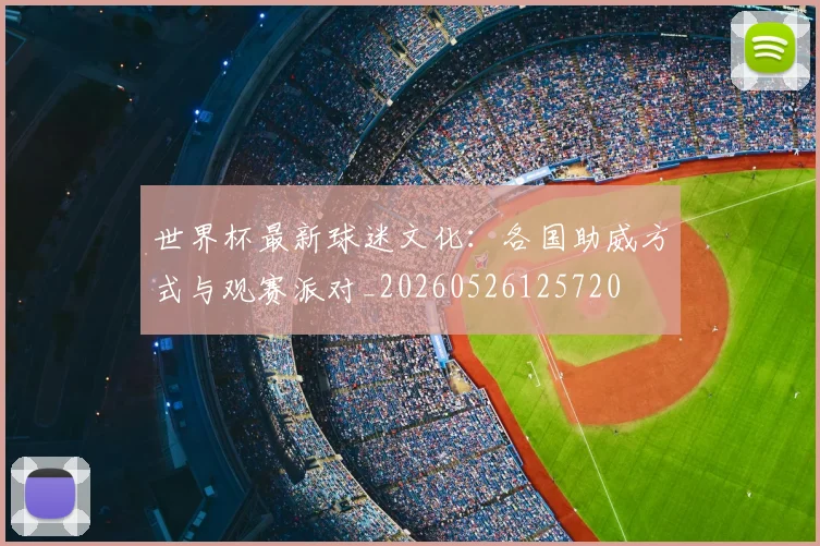 世界杯最新球迷文化：各国助威方式与观赛派对_20260526125720
