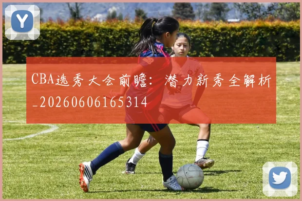 CBA选秀大会前瞻：潜力新秀全解析_20260606165314