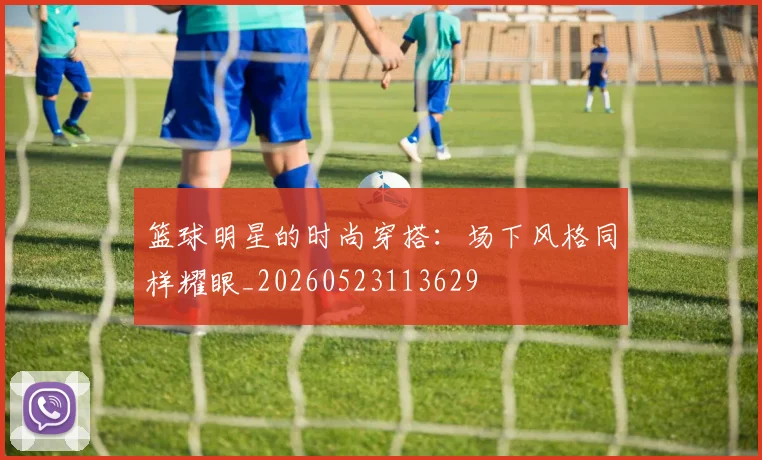 篮球明星的时尚穿搭：场下风格同样耀眼_20260523113629