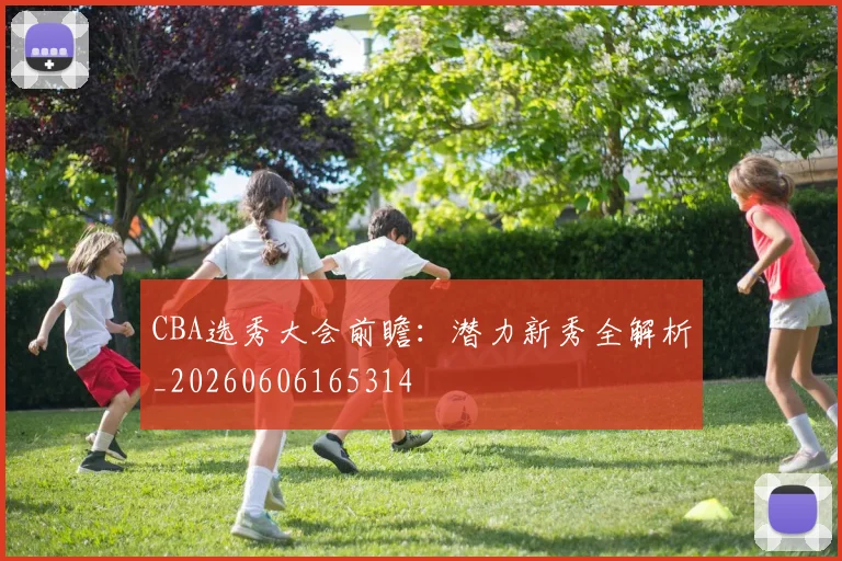 CBA选秀大会前瞻：潜力新秀全解析_20260606165314
