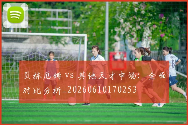 贝林厄姆 vs 其他天才中场：全面对比分析_20260610170253